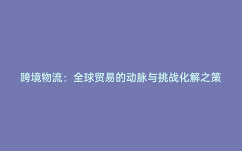 跨境物流:全球貿易的動脈與挑戰化解之策