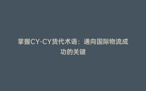 掌握CY-CY貨代術語：通向國際物流成功的關鍵