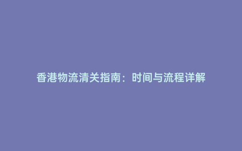 香港物流清關指南:時間與流程詳解