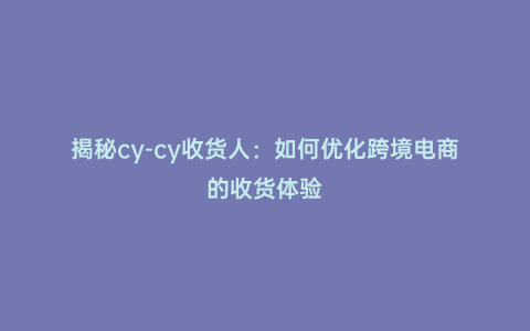 揭秘cy-cy收貨人：如何優(yōu)化跨境電商的收貨體驗(yàn)