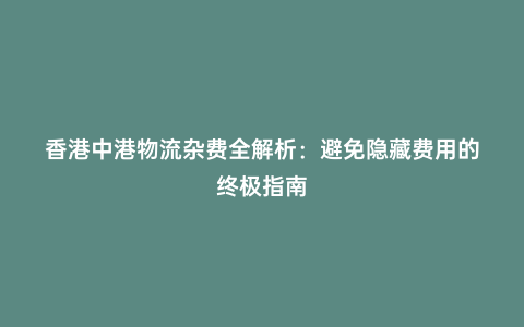 香港中港物流雜費全解析:避免隱藏費用的終極指南