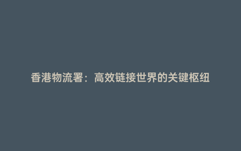 香港物流署:高效鏈接世界的關(guān)鍵樞紐