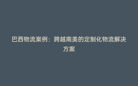 巴西物流案例:跨越南美的定制化物流解決方案