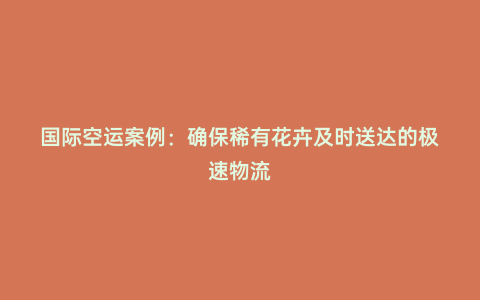 國際空運案例：確保稀有花卉及時送達的極速物流