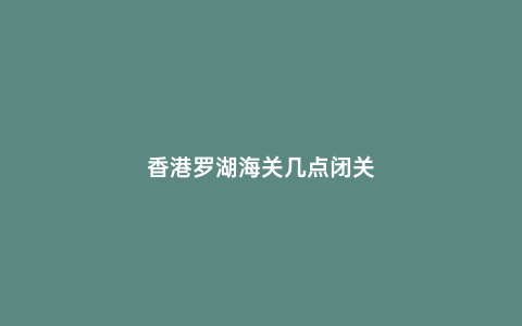 香港羅湖海關(guān)幾點(diǎn)閉關(guān)