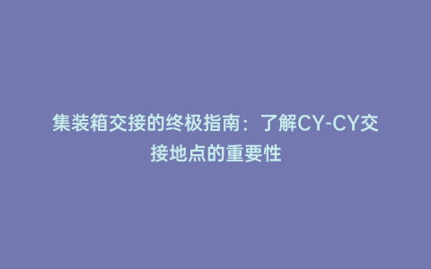 集裝箱交接的終極指南:了解CY-CY交接地點的重要性