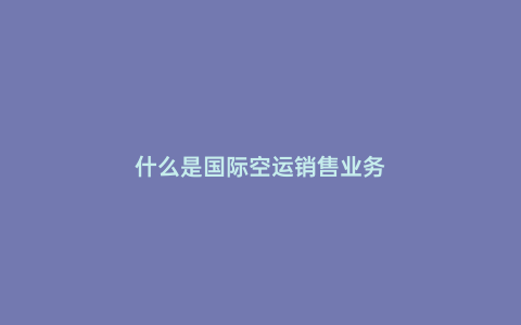 什么是國際空運(yùn)銷售業(yè)務(wù)
