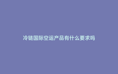 冷鏈國際空運產品有什么要求嗎