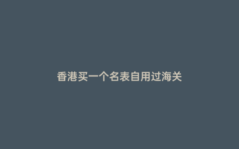 香港買一個名表自用過海關