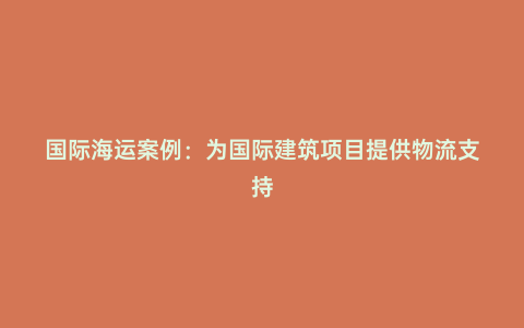 國際海運案例:為國際建筑項目提供物流支持