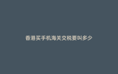 香港買手機海關交稅要叫多少
