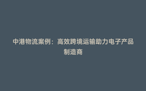 中港物流案例：高效跨境運(yùn)輸助力電子產(chǎn)品制造商