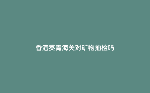 香港葵青海關對礦物抽檢嗎