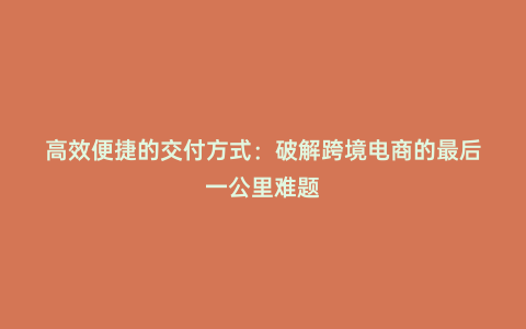 高效便捷的交付方式：破解跨境電商的最后一公里難題