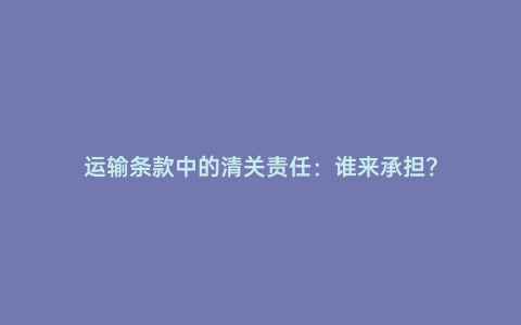 運輸條款中的清關責任:誰來承擔?