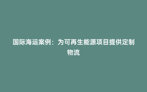 國(guó)際海運(yùn)案例：為可再生能源項(xiàng)目提供定制物流