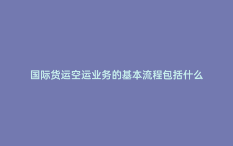 國際貨運空運業務的基本流程包括什么