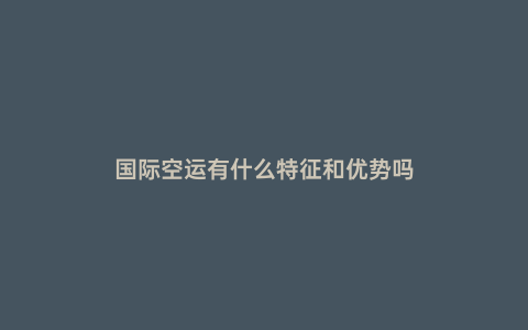 國際空運有什么特征和優勢嗎