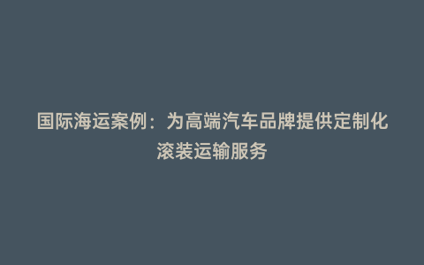 國際海運(yùn)案例:為高端汽車品牌提供定制化滾裝運(yùn)輸服務(wù)