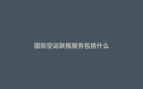 國際空運聯程服務包括什么