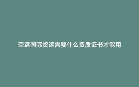 空運(yùn)國(guó)際貨運(yùn)需要什么資質(zhì)證書(shū)才能用