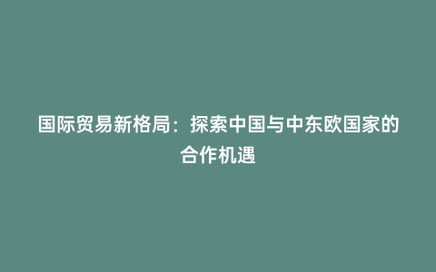 國際貿易新格局:探索中國與中東歐國家的合作機遇