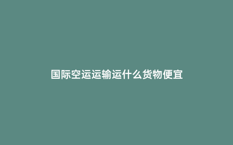 國際空運運輸運什么貨物便宜