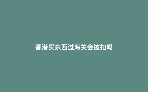 香港買(mǎi)東西過(guò)海關(guān)會(huì)被扣嗎