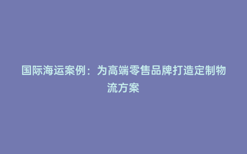 國際海運案例:為高端零售品牌打造定制物流方案