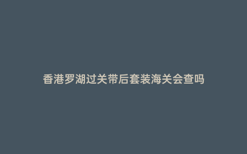 香港羅湖過關帶后套裝海關會查嗎