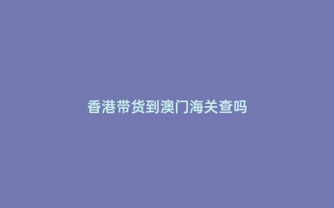 香港帶貨到澳門海關(guān)查嗎