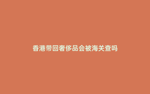 香港帶回奢侈品會被海關查嗎
