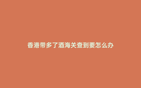 香港帶多了酒海關查到要怎么辦