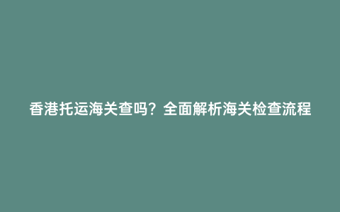 香港托運海關查嗎?全面解析海關檢查流程