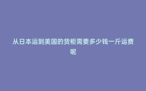 從日本運到美國的貨柜需要多少錢一斤運費呢
