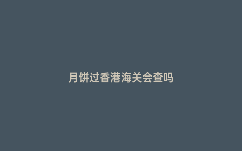 月餅過香港海關會查嗎