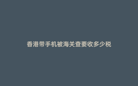 香港帶手機被海關查要收多少稅