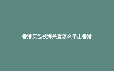 香港買包被海關查怎么帶出香港