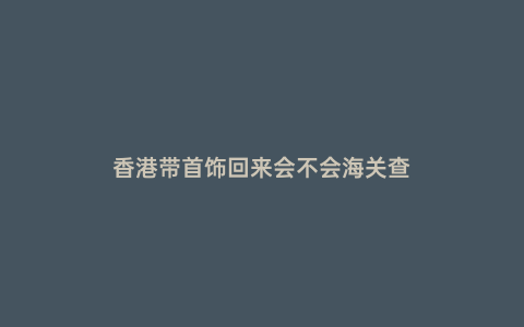 香港帶首飾回來會(huì)不會(huì)海關(guān)查