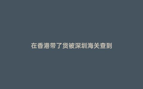 在香港帶了貨被深圳海關(guān)查到