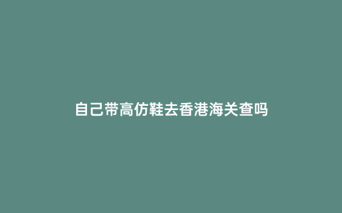 自己帶高仿鞋去香港海關(guān)查嗎