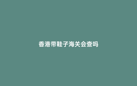 香港帶鞋子海關會查嗎