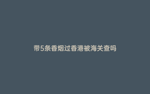 帶5條香煙過香港被海關查嗎