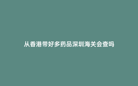 從香港帶好多藥品深圳海關會查嗎