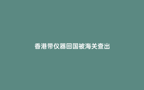 香港帶儀器回國被海關(guān)查出