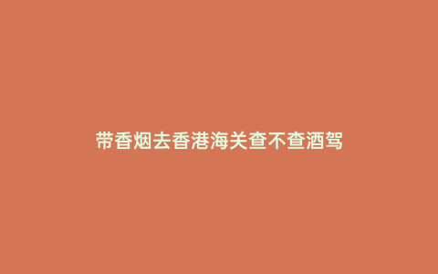 帶香煙去香港海關查不查酒駕