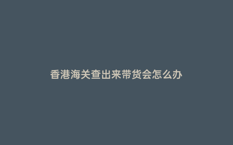 香港海關查出來帶貨會怎么辦