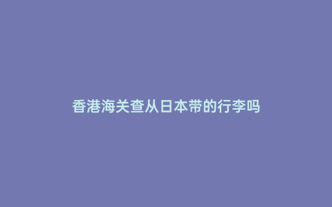 香港海關查從日本帶的行李嗎
