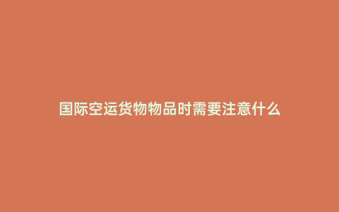 國際空運貨物物品時需要注意什么