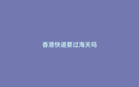 香港快遞要過海關(guān)嗎